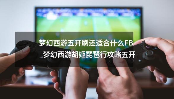 梦幻西游五开刷还适合什么FB_梦幻西游胡姬琵琶行攻略五开-第1张-游戏相关-泓泰