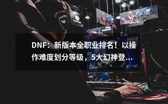 DNF：新版本全职业排名！以操作难度划分等级，5大幻神登顶-第1张-游戏相关-泓泰