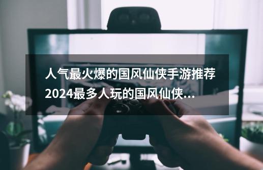 人气最火爆的国风仙侠手游推荐 2024最多人玩的国风仙侠手游-第1张-游戏相关-泓泰