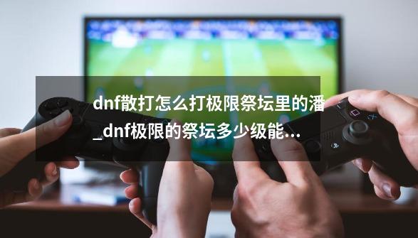 dnf散打怎么打极限祭坛里的潘_dnf极限的祭坛多少级能进去-第1张-游戏相关-泓泰