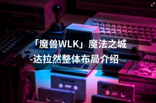 「魔兽WLK」魔法之城-达拉然整体布局介绍-第1张-游戏相关-泓泰