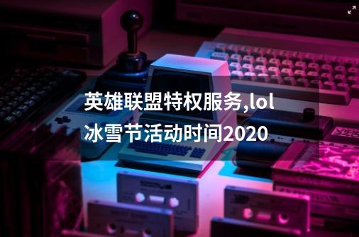 英雄联盟特权服务,lol冰雪节活动时间2020-第1张-游戏相关-泓泰