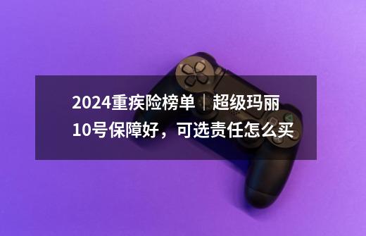 2024重疾险榜单｜超级玛丽10号保障好，可选责任怎么买-第1张-游戏相关-泓泰