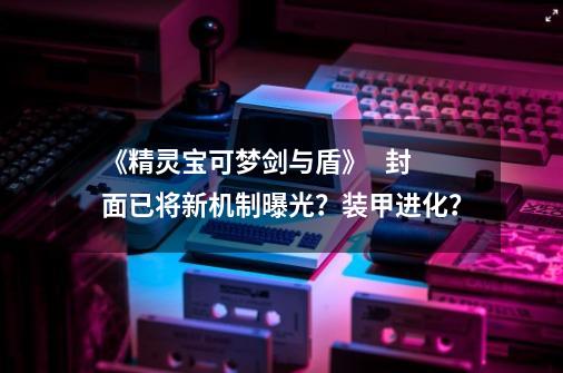 《精灵宝可梦剑与盾》   封面已将新机制曝光？装甲进化？-第1张-游戏相关-泓泰