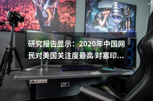 研究报告显示：2020年中国网民对美国关注度最高 对塞印澳等国“好感度”“反感度”波动大-第1张-游戏相关-泓泰