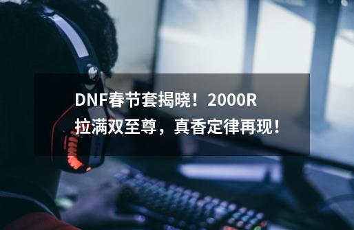 DNF春节套揭晓！2000R拉满双至尊，真香定律再现！-第1张-游戏相关-泓泰