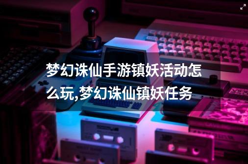 梦幻诛仙手游镇妖活动怎么玩,梦幻诛仙镇妖任务-第1张-游戏相关-泓泰