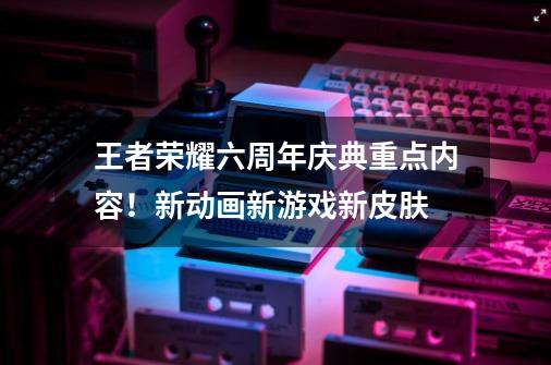 王者荣耀六周年庆典重点内容！新动画新游戏新皮肤-第1张-游戏相关-泓泰