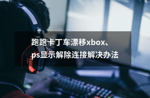 跑跑卡丁车漂移xbox、ps显示解除连接解决办法-第1张-游戏相关-泓泰