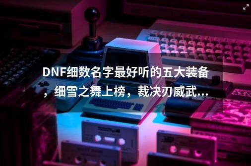 DNF细数名字最好听的五大装备，细雪之舞上榜，裁决刃威武霸气-第1张-游戏相关-泓泰