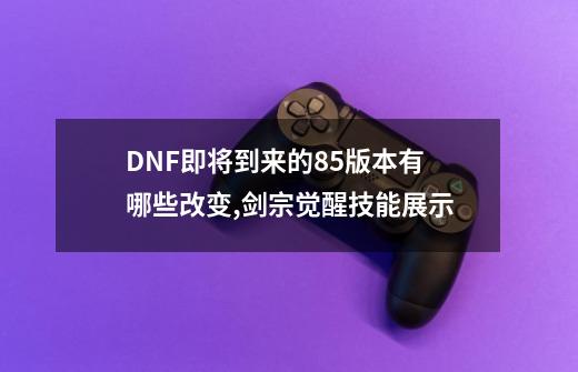 DNF即将到来的85版本有哪些改变,剑宗觉醒技能展示-第1张-游戏相关-泓泰