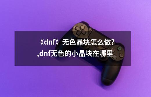 《dnf》无色晶块怎么做？,dnf无色的小晶块在哪里-第1张-游戏相关-泓泰