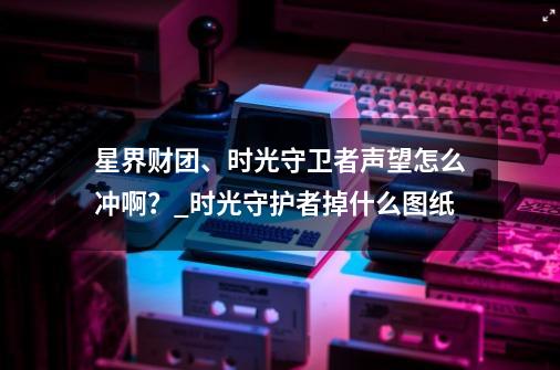 星界财团、时光守卫者声望怎么冲啊？_时光守护者掉什么图纸-第1张-游戏相关-泓泰