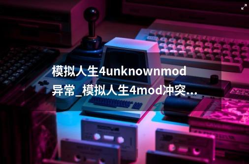 模拟人生4unknownmod异常_模拟人生4mod冲突排查器-第1张-游戏相关-泓泰