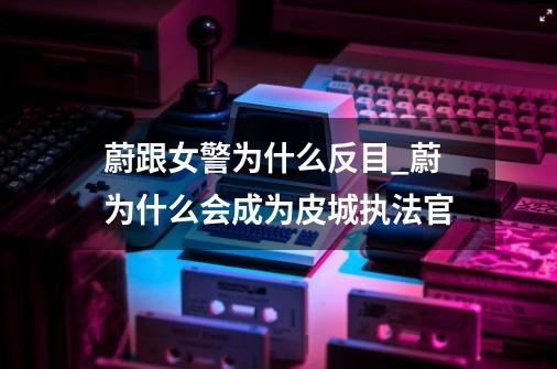 蔚跟女警为什么反目_蔚为什么会成为皮城执法官-第1张-游戏相关-泓泰