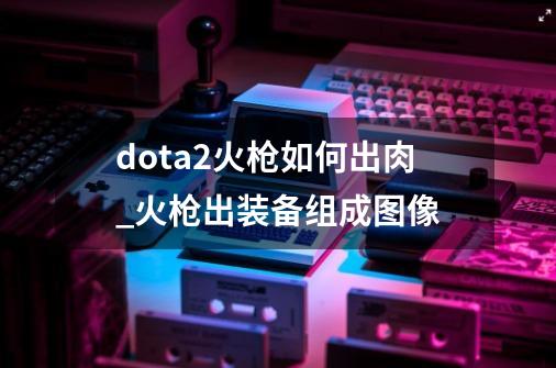 dota2火枪如何出肉_火枪出装备组成图像-第1张-游戏相关-泓泰