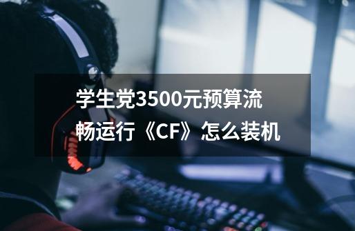 学生党3500元预算流畅运行《CF》怎么装机-第1张-游戏相关-泓泰