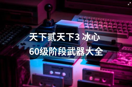 天下贰天下3 冰心60级阶段武器大全-第1张-游戏相关-泓泰