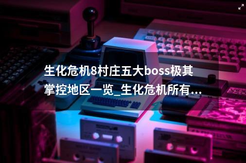 生化危机8村庄五大boss极其掌控地区一览_生化危机所有boss解说讲解介绍-第1张-游戏相关-泓泰