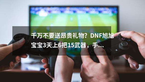 千万不要送昂贵礼物？DNF旭旭宝宝3天上6把+15武器，手感超级好-第1张-游戏相关-泓泰