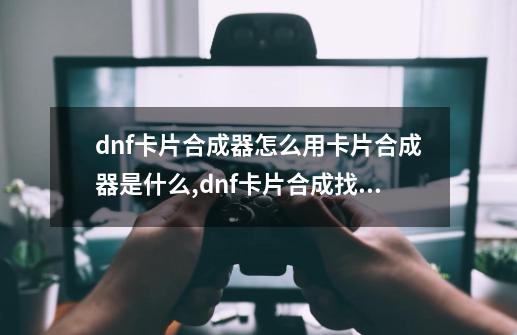 dnf卡片合成器怎么用?卡片合成器是什么,dnf卡片合成找哪个npc-第1张-游戏相关-泓泰