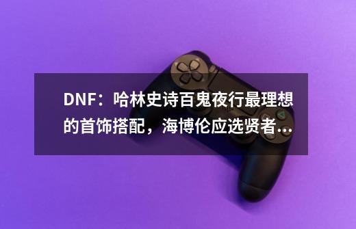 DNF：哈林史诗百鬼夜行最理想的首饰搭配，海博伦应选贤者之欲-第1张-游戏相关-泓泰