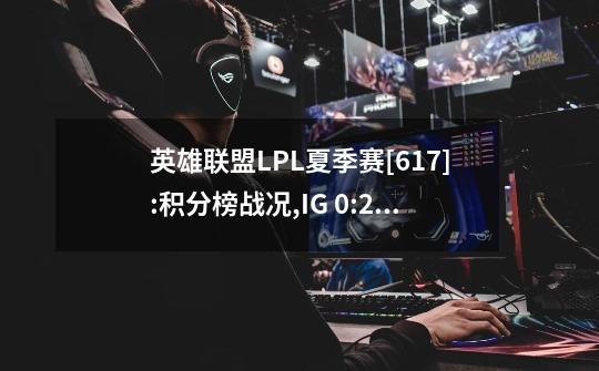 英雄联盟LPL夏季赛[6.17]:积分榜战况,IG 0:2 OMG,RA 1:2 WBG一汽奥迪-第1张-游戏相关-泓泰