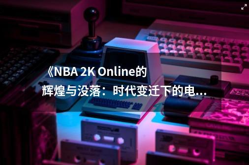 《NBA 2K Online的辉煌与没落：时代变迁下的电子竞技》-第1张-游戏相关-泓泰