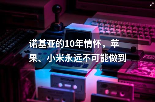 诺基亚的10年情怀，苹果、小米永远不可能做到-第1张-游戏相关-泓泰