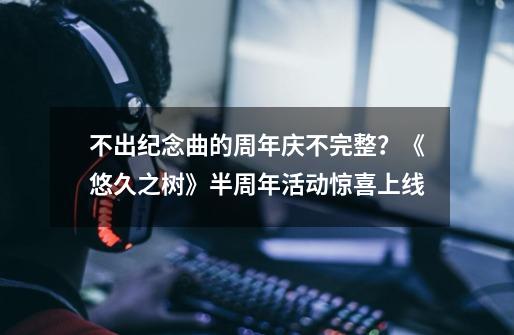 不出纪念曲的周年庆不完整？《悠久之树》半周年活动惊喜上线-第1张-游戏相关-泓泰