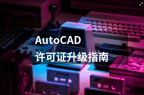 AutoCAD许可证升级指南-第1张-游戏相关-泓泰