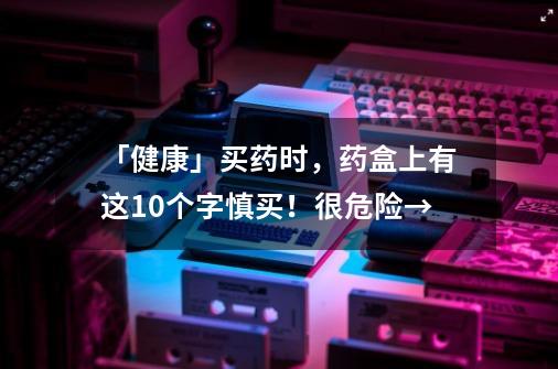 「健康」买药时，药盒上有这10个字慎买！很危险→-第1张-游戏相关-泓泰