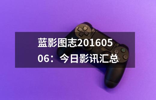蓝影图志20160506：今日影讯汇总-第1张-游戏相关-泓泰