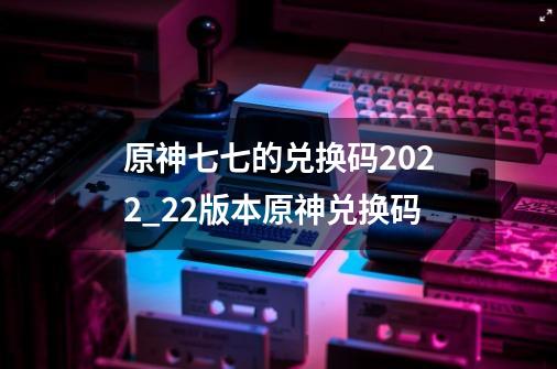 原神七七的兑换码2022_22版本原神兑换码-第1张-游戏相关-泓泰