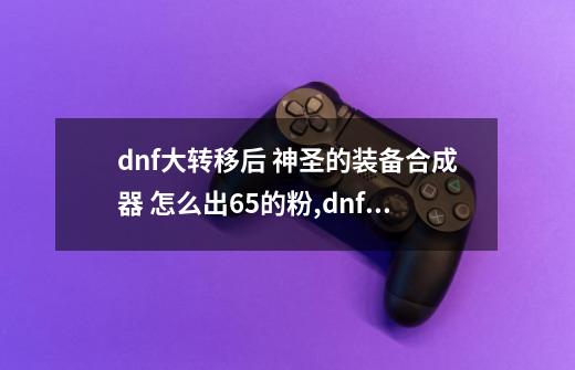 dnf大转移后 神圣的装备合成器 怎么出65的粉,dnf物品合成怎么没了-第1张-游戏相关-泓泰