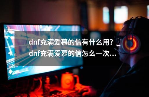 dnf充满爱慕的信有什么用？_dnf充满爱慕的信怎么一次性送-第1张-游戏相关-泓泰