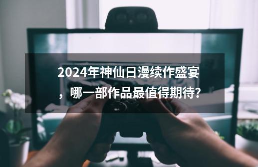 2024年神仙日漫续作盛宴，哪一部作品最值得期待？-第1张-游戏相关-泓泰