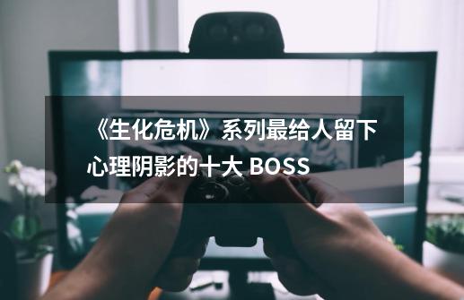 《生化危机》系列最给人留下心理阴影的十大 BOSS-第1张-游戏相关-泓泰