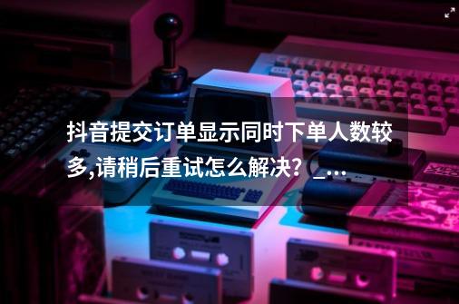 抖音提交订单显示同时下单人数较多,请稍后重试怎么解决？_抖音业务下单24小时秒到账-第1张-游戏相关-泓泰