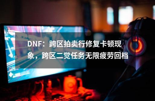 DNF：跨区拍卖行修复卡顿现象，跨区二觉任务无限疲劳回档-第1张-游戏相关-泓泰