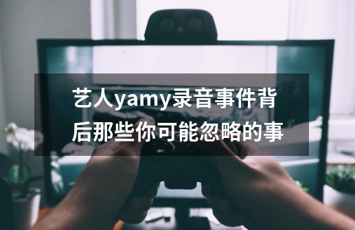 艺人yamy录音事件背后那些你可能忽略的事-第1张-游戏相关-泓泰