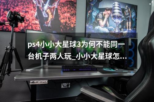 ps4小小大星球3为何不能同一台机子两人玩?_小小大星球怎么玩儿-第1张-游戏相关-泓泰