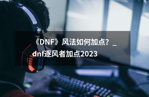 《DNF》风法如何加点？_dnf逐风者加点2023-第1张-游戏相关-泓泰