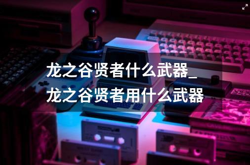 龙之谷贤者什么武器_龙之谷贤者用什么武器-第1张-游戏相关-泓泰