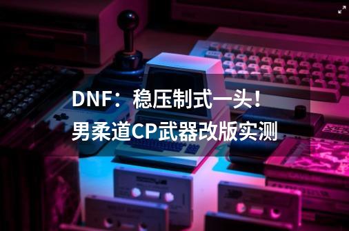 DNF：稳压制式一头！男柔道CP武器改版实测-第1张-游戏相关-泓泰