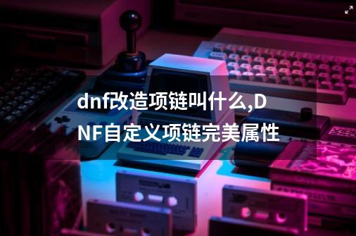 dnf改造项链叫什么,DNF自定义项链完美属性-第1张-游戏相关-泓泰