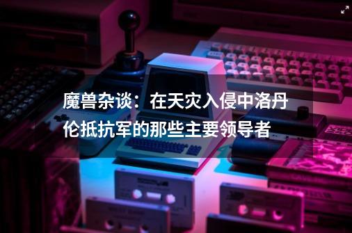 魔兽杂谈：在天灾入侵中洛丹伦抵抗军的那些主要领导者-第1张-游戏相关-泓泰