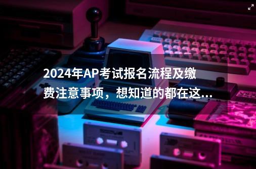 2024年AP考试报名流程及缴费注意事项，想知道的都在这儿！-第1张-游戏相关-泓泰