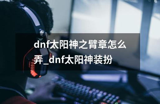 dnf太阳神之臂章怎么弄_dnf太阳神装扮-第1张-游戏相关-泓泰