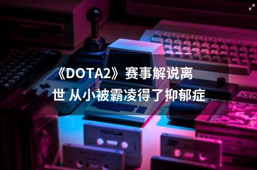 《DOTA2》赛事解说离世 从小被霸凌得了抑郁症-第1张-游戏相关-泓泰